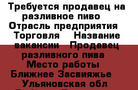 Требуется продавец на разливное пиво  › Отрасль предприятия ­ Торговля  › Название вакансии ­ Продавец разливного пива › Место работы ­ Ближнее Засвияжье  - Ульяновская обл. Работа » Вакансии   